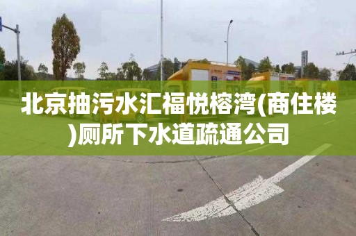 北京抽污水汇福悦榕湾(商住楼)厕所下水道疏通公司
