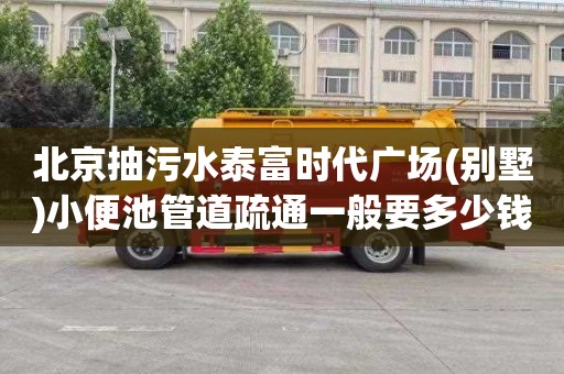 北京抽污水泰富时代广场(别墅)小便池管道疏通一般要多少钱
