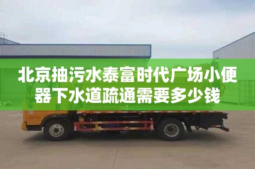 北京抽污水泰富时代广场小便器下水道疏通需要多少钱