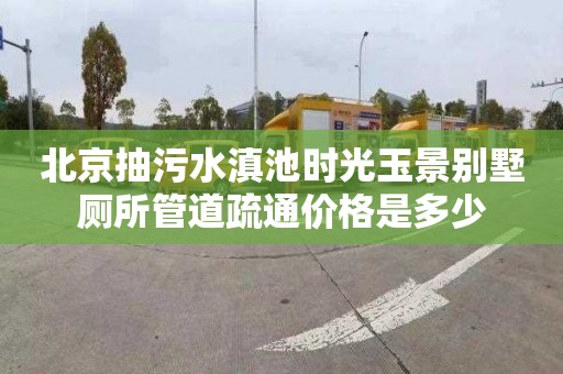 北京抽污水滇池时光玉景别墅厕所管道疏通价格是多少