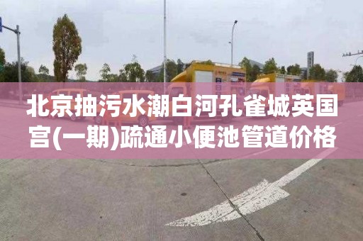 北京抽污水潮白河孔雀城英国宫(一期)疏通小便池管道价格