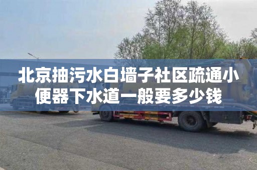 北京抽污水白墙子社区疏通小便器下水道一般要多少钱