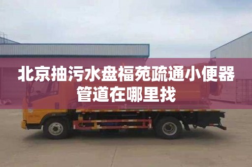 北京抽污水盘福苑疏通小便器管道在哪里找