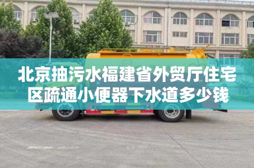 北京抽污水福建省外贸厅住宅区疏通小便器下水道多少钱
