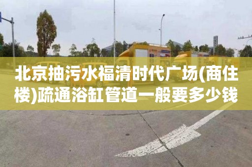 北京抽污水福清时代广场(商住楼)疏通浴缸管道一般要多少钱