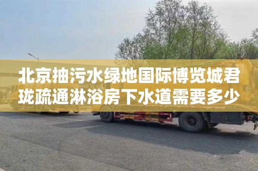 北京抽污水绿地国际博览城君珑疏通淋浴房下水道需要多少钱