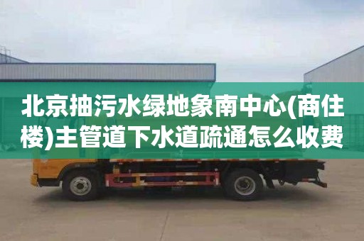 北京抽污水绿地象南中心(商住楼)主管道下水道疏通怎么收费