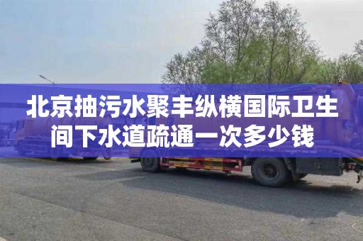 北京抽污水聚丰纵横国际卫生间下水道疏通一次多少钱