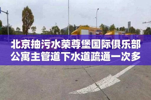 北京抽污水荣尊堡国际俱乐部公寓主管道下水道疏通一次多少钱