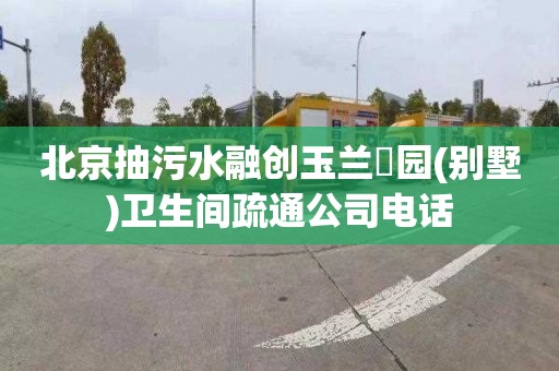 北京抽污水融创玉兰璟园(别墅)卫生间疏通公司电话