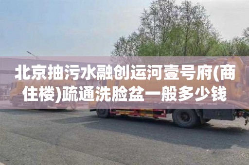 北京抽污水融创运河壹号府(商住楼)疏通洗脸盆一般多少钱