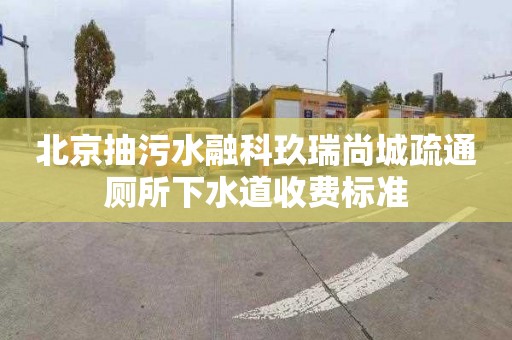 北京抽污水融科玖瑞尚城疏通厕所下水道收费标准