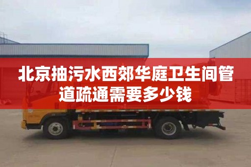 北京抽污水西郊华庭卫生间管道疏通需要多少钱