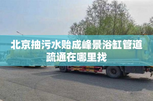 北京抽污水贻成峰景浴缸管道疏通在哪里找