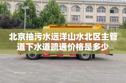 北京抽污水远洋山水北区主管道下水道疏通价格是多少