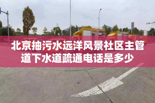 北京抽污水远洋风景社区主管道下水道疏通电话是多少