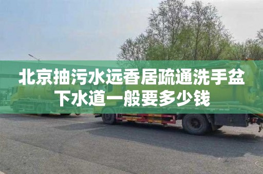 北京抽污水远香居疏通洗手盆下水道一般要多少钱