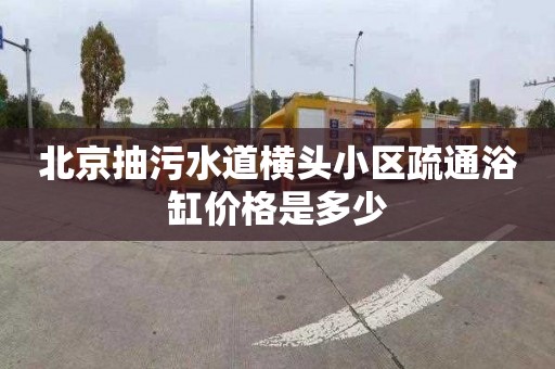 北京抽污水道横头小区疏通浴缸价格是多少