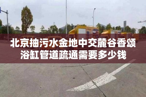 北京抽污水金地中交麓谷香颂浴缸管道疏通需要多少钱