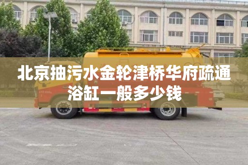 北京抽污水金轮津桥华府疏通浴缸一般多少钱
