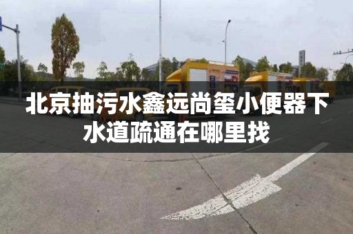 北京抽污水鑫远尚玺小便器下水道疏通在哪里找