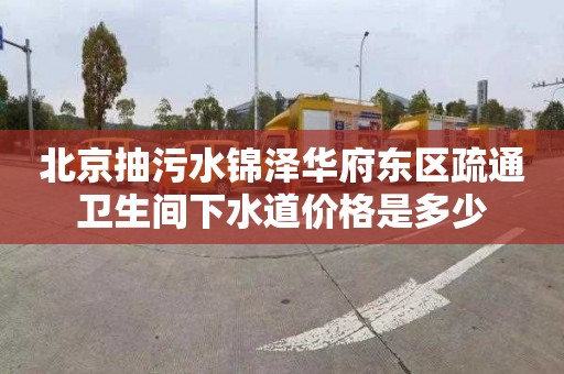 北京抽污水锦泽华府东区疏通卫生间下水道价格是多少