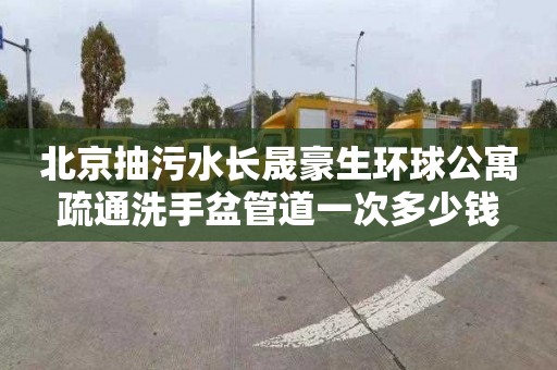 北京抽污水长晟豪生环球公寓疏通洗手盆管道一次多少钱