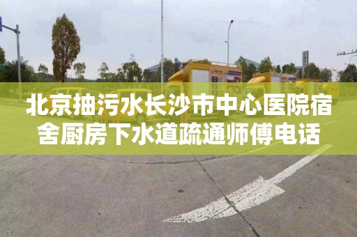 北京抽污水长沙市中心医院宿舍厨房下水道疏通师傅电话