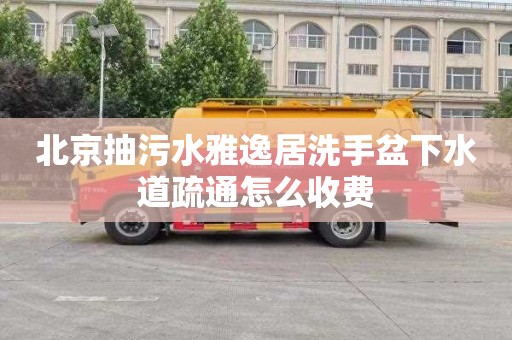 北京抽污水雅逸居洗手盆下水道疏通怎么收费