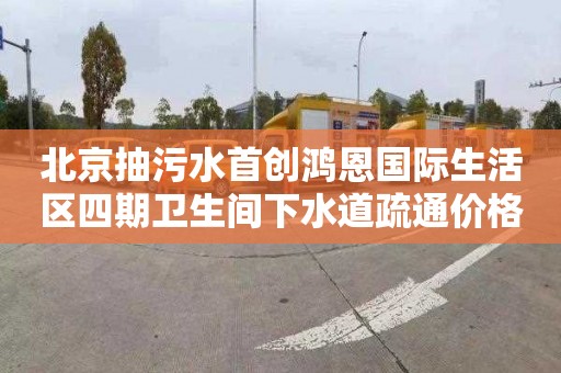 北京抽污水首创鸿恩国际生活区四期卫生间下水道疏通价格多少