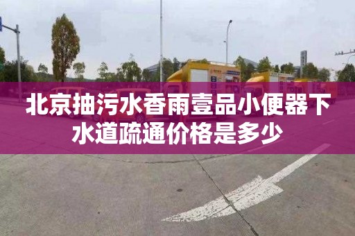 北京抽污水香雨壹品小便器下水道疏通价格是多少