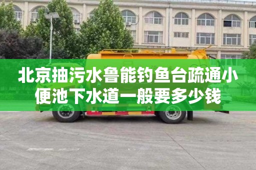 北京抽污水鲁能钓鱼台疏通小便池下水道一般要多少钱