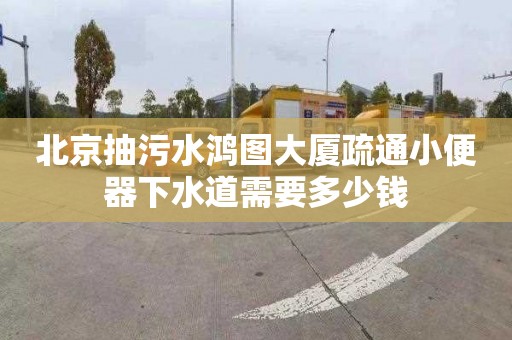 北京抽污水鸿图大厦疏通小便器下水道需要多少钱