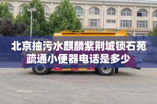 北京抽污水麒麟紫荆城锁石苑疏通小便器电话是多少