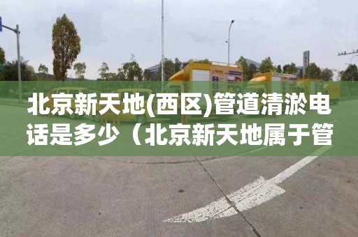 北京新天地(西区)管道清淤电话是多少（北京新天地属于管庄还是常营）