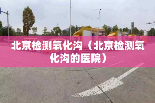 北京检测氧化沟（北京检测氧化沟的医院）