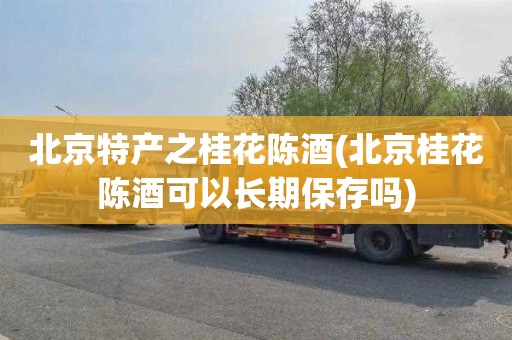 北京特产之桂花陈酒(北京桂花陈酒可以长期保存吗)