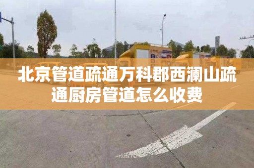 北京管道疏通万科郡西澜山疏通厨房管道怎么收费