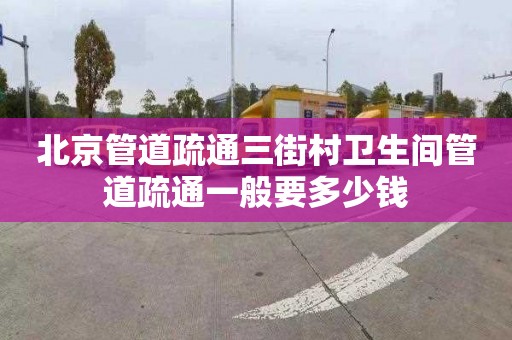 北京管道疏通三街村卫生间管道疏通一般要多少钱
