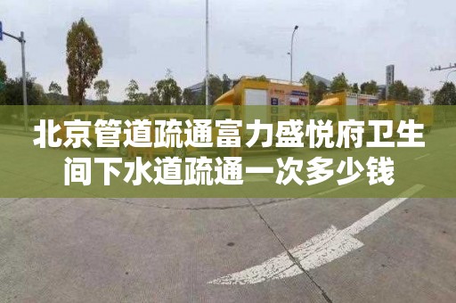 北京管道疏通富力盛悦府卫生间下水道疏通一次多少钱