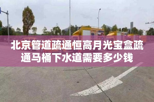 北京管道疏通恒高月光宝盒疏通马桶下水道需要多少钱