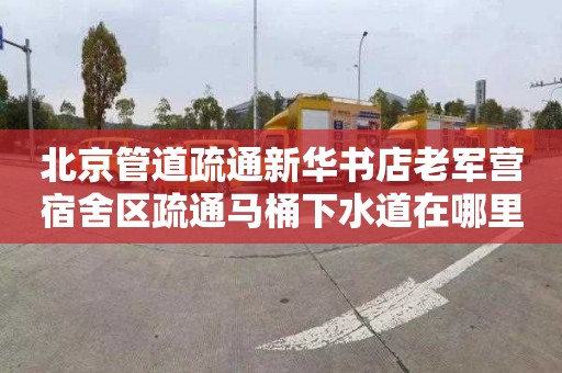 北京管道疏通新华书店老军营宿舍区疏通马桶下水道在哪里找