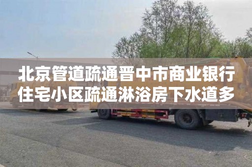 北京管道疏通晋中市商业银行住宅小区疏通淋浴房下水道多少钱