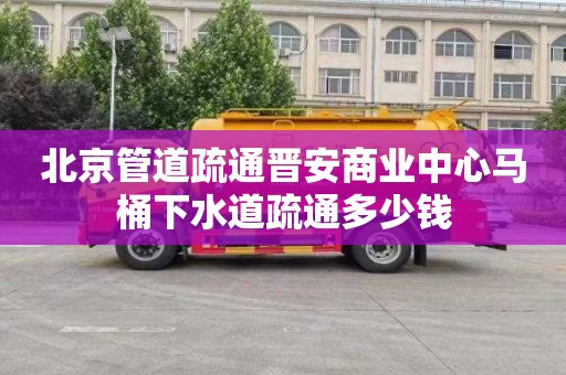 北京管道疏通晋安商业中心马桶下水道疏通多少钱