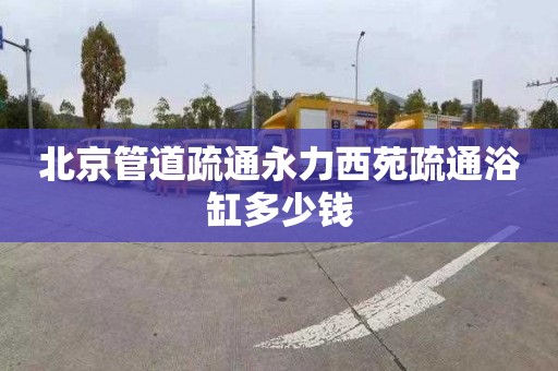 北京管道疏通永力西苑疏通浴缸多少钱