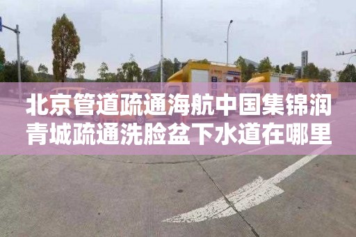 北京管道疏通海航中国集锦润青城疏通洗脸盆下水道在哪里找