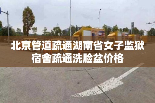 北京管道疏通湖南省女子监狱宿舍疏通洗脸盆价格