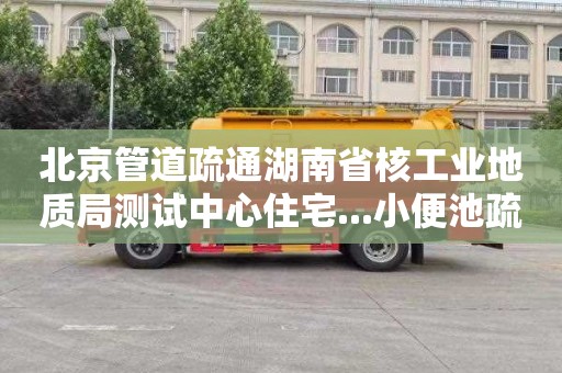 北京管道疏通湖南省核工业地质局测试中心住宅...小便池疏通师傅电话