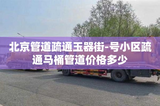 北京管道疏通玉器街-号小区疏通马桶管道价格多少