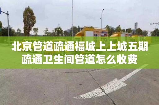 北京管道疏通福城上上城五期疏通卫生间管道怎么收费